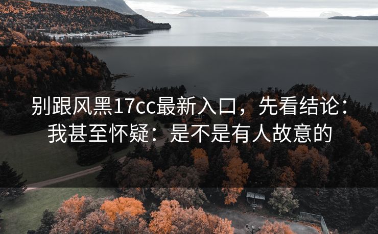 别跟风黑17cc最新入口，先看结论：我甚至怀疑：是不是有人故意的
