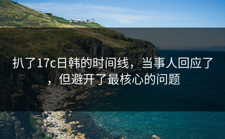 扒了17c日韩的时间线，当事人回应了，但避开了最核心的问题