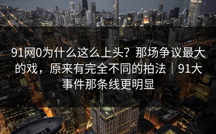 91网0为什么这么上头？那场争议最大的戏，原来有完全不同的拍法｜91大事件那条线更明显