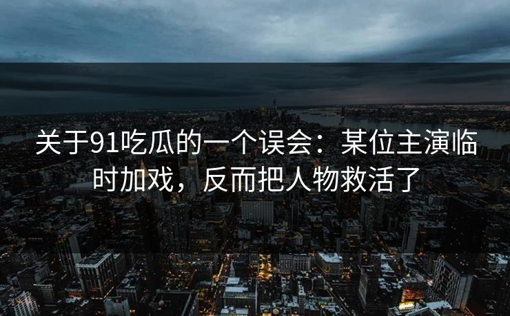 关于91吃瓜的一个误会：某位主演临时加戏，反而把人物救活了