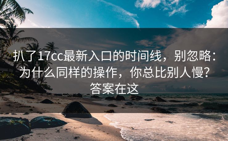 扒了17cc最新入口的时间线，别忽略：为什么同样的操作，你总比别人慢？答案在这