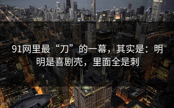91网里最“刀”的一幕,其实是:明明是喜剧壳,里面全是刺 91网里最“刀”的一幕,其实是:明明是喜剧壳,里面全是刺