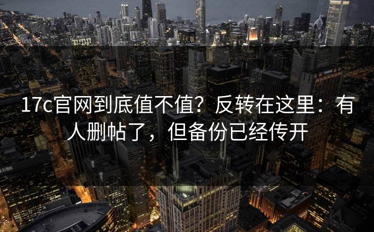 17c官网到底值不值？反转在这里：有人删帖了，但备份已经传开