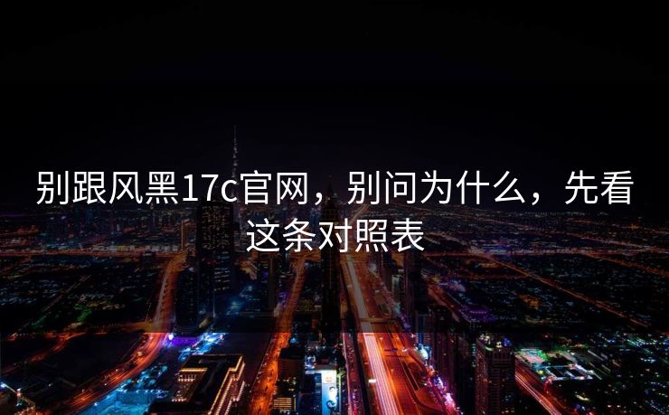 别跟风黑17c官网,别问为什么,先看这条对照表 别跟风黑17c官网,别问为什么,先看这条对照表