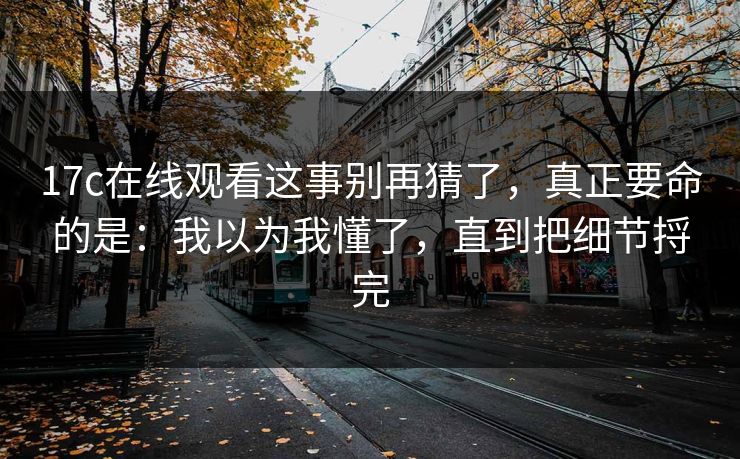 17c在线观看这事别再猜了,真正要命的是:我以为我懂了,直到把细节捋完 17c在线观看这事别再猜了,真正要命的是:我以为我懂了,直到把细节捋完
