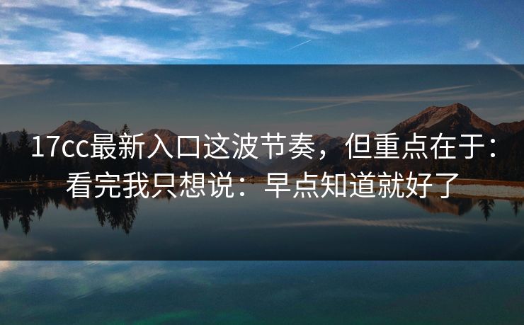17cc最新入口这波节奏,但重点在于:看完我只想说:早点知道就好了 17cc最新入口这波节奏,但重点在于:看完我只想说:早点知道就好了