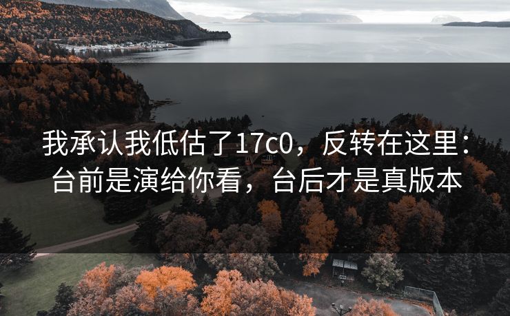 我承认我低估了17c0,反转在这里:台前是演给你看,台后才是真版本 我承认我低估了17c0,反转在这里:台前是演给你看,台后才是真版本