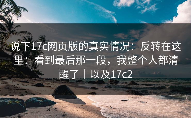 说下17c网页版的真实情况:反转在这里:看到最后那一段,我整个人都清醒了|以及17c2 说下17c网页版的真实情况:反转在这里:看到最后那一段,我整个人都清醒了|以及17c2