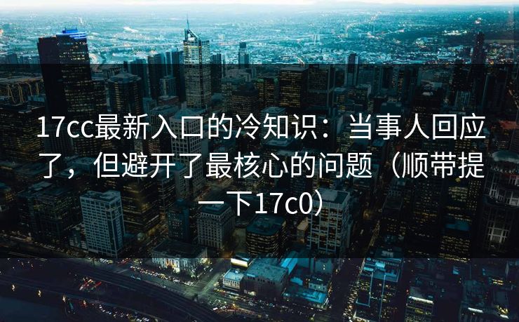 17cc最新入口的冷知识:当事人回应了,但避开了最核心的问题(顺带提一下17c0) 17cc最新入口的冷知识:当事人回应了,但避开了最核心的问题(顺带提一下17c0)