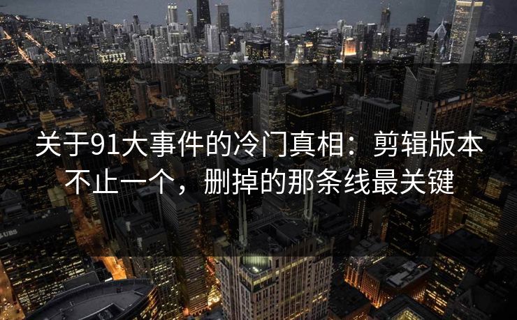 关于91大事件的冷门真相：剪辑版本不止一个，删掉的那条线最关键
