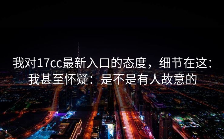 我对17cc最新入口的态度，细节在这：我甚至怀疑：是不是有人故意的