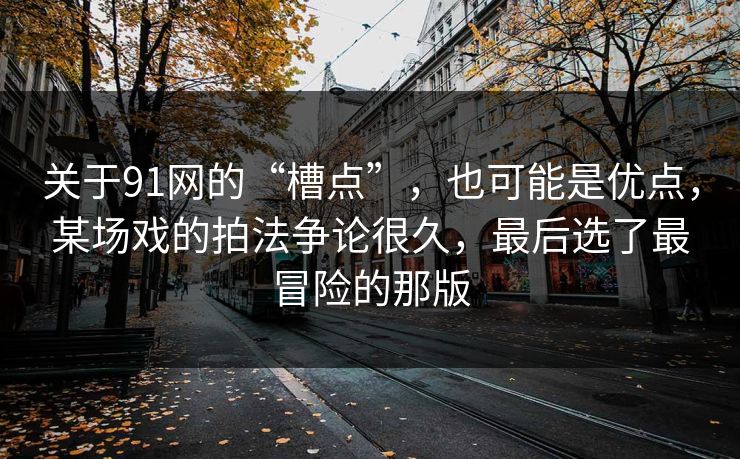 关于91网的“槽点”,也可能是优点,某场戏的拍法争论很久,最后选了最冒险的那版 关于91网的“槽点”,也可能是优点,某场戏的拍法争论很久,最后选了最冒险的那版