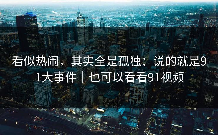 看似热闹,其实全是孤独:说的就是91大事件|也可以看看91视频 看似热闹,其实全是孤独:说的就是91大事件|也可以看看91视频