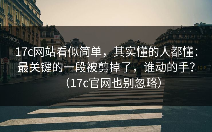 17c网站看似简单,其实懂的人都懂:最关键的一段被剪掉了,谁动的手?(17c官网也别忽略) 17c网站看似简单,其实懂的人都懂:最关键的一段被剪掉了,谁动的手?(17c官网也别忽略)