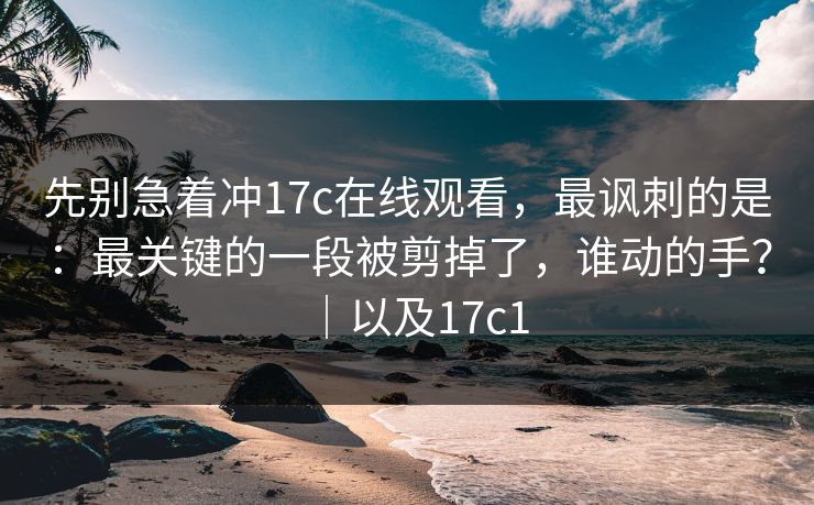 先别急着冲17c在线观看,最讽刺的是:最关键的一段被剪掉了,谁动的手?|以及17c1 先别急着冲17c在线观看,最讽刺的是:最关键的一段被剪掉了,谁动的手?|以及17c1