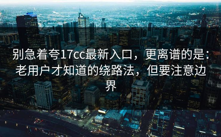 别急着夸17cc最新入口，更离谱的是：老用户才知道的绕路法，但要注意边界