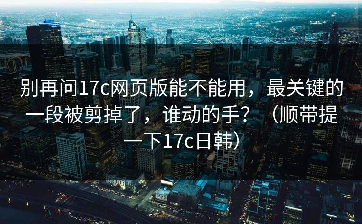 别再问17c网页版能不能用,最关键的一段被剪掉了,谁动的手?(顺带提一下17c日韩) 别再问17c网页版能不能用,最关键的一段被剪掉了,谁动的手?(顺带提一下17c日韩)