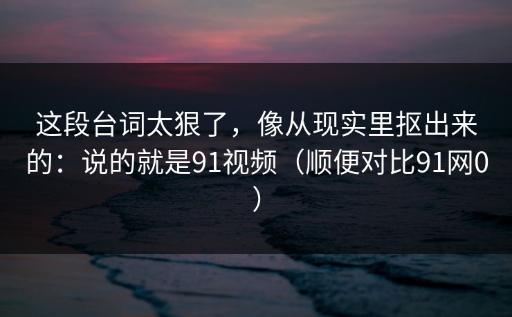 这段台词太狠了,像从现实里抠出来的:说的就是91视频(顺便对比91网0) 这段台词太狠了,像从现实里抠出来的:说的就是91视频(顺便对比91网0)