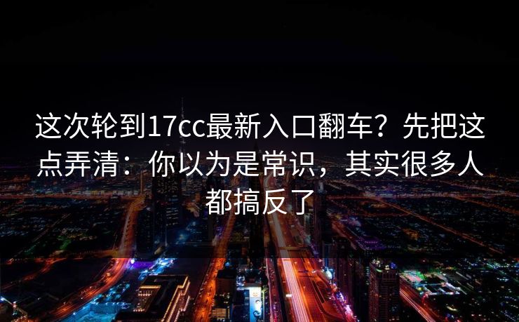 这次轮到17cc最新入口翻车?先把这点弄清:你以为是常识,其实很多人都搞反了 这次轮到17cc最新入口翻车?先把这点弄清:你以为是常识,其实很多人都搞反了