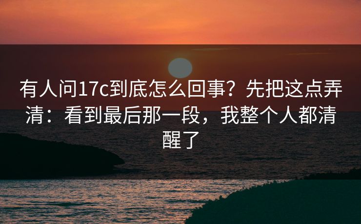 有人问17c到底怎么回事?先把这点弄清:看到最后那一段,我整个人都清醒了 有人问17c到底怎么回事?先把这点弄清:看到最后那一段,我整个人都清醒了