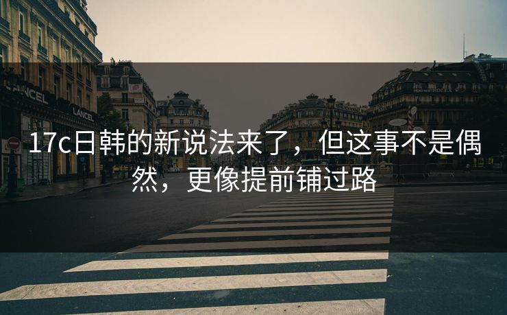 17c日韩的新说法来了，但这事不是偶然，更像提前铺过路