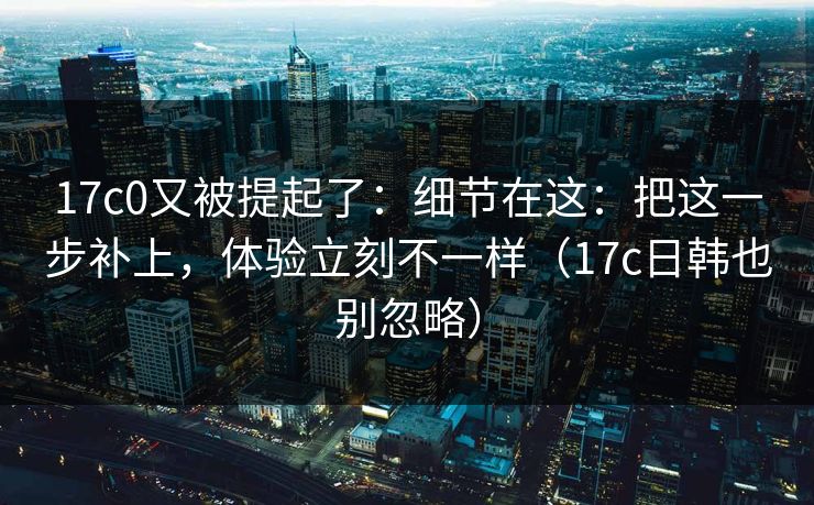 17c0又被提起了:细节在这:把这一步补上,体验立刻不一样(17c日韩也别忽略) 17c0又被提起了:细节在这:把这一步补上,体验立刻不一样(17c日韩也别忽略)