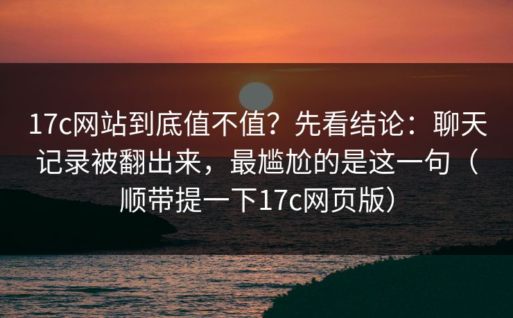 17c网站到底值不值？先看结论：聊天记录被翻出来，最尴尬的是这一句（顺带提一下17c网页版）
