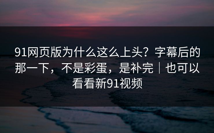 91网页版为什么这么上头?字幕后的那一下,不是彩蛋,是补完|也可以看看新91视频 91网页版为什么这么上头?字幕后的那一下,不是彩蛋,是补完|也可以看看新91视频