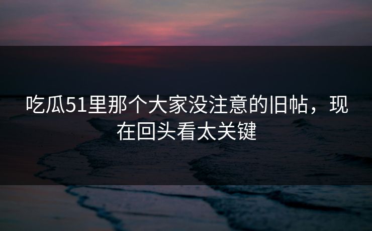 吃瓜51里那个大家没注意的旧帖,现在回头看太关键 吃瓜51里那个大家没注意的旧帖,现在回头看太关键