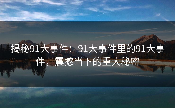 揭秘91大事件:91大事件里的91大事件,震撼当下的重大秘密 揭秘91大事件:91大事件里的91大事件,震撼当下的重大秘密